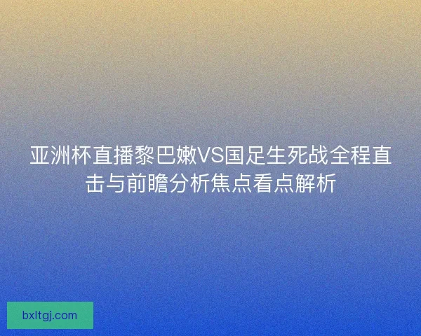 亚洲杯直播黎巴嫩VS国足生死战全程直击与前瞻分析焦点看点解析